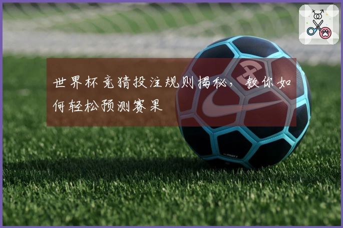 世界杯竞猜投注规则揭秘，教你如何轻松预测赛果