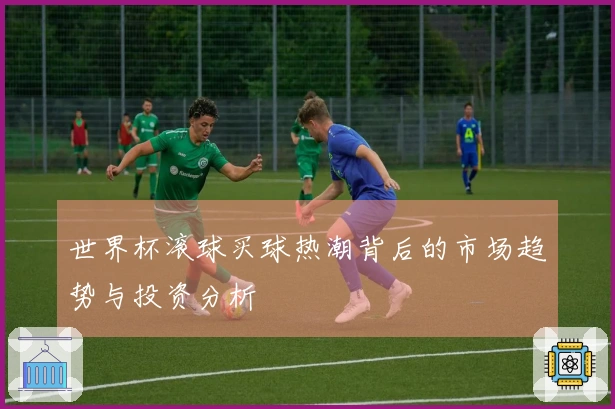 世界杯滚球买球热潮背后的市场趋势与投资分析